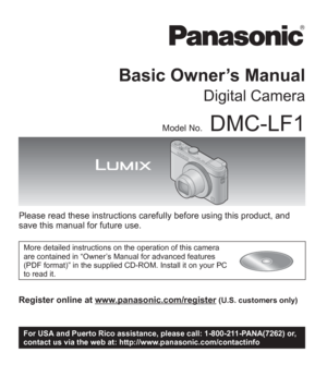 Page 1VQT5A15
 M0513KZ0
Basic Owner’s Manual
Digital Camera
Model No.DMC-LF1
Please read these instructions carefully before using this product, and 
save this manual for future use.
More detailed instructions on the operation of this camera 
are contained in “Owner’s Manual for advanced features 
(PDF format)” in the supplied CD-ROM. Install it on your PC 
to read it.
Register online at www.panasonic.com/register (U.S. customers only)
P
For USA and Puerto Rico assistance, please call: 1-800-211-PANA(7262) or,...