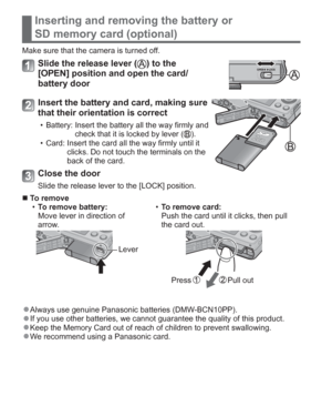 Page 1212   VQT5A15 (ENG)
Inserting and removing the battery or 
SD memory card (optional)
Make sure that the camera is turned off.
Slide the release lever () to the 
[OPEN] position and open the card/
battery door
Insert the battery and card, making sure 
that their orientation is correct
  • Battery:  Insert the battery all the way firmly and 
check that it is locked by lever ().
  • Card:  Insert the card all the way firmly until it 
clicks. Do not touch the terminals on the 
back of the card.
Close the...