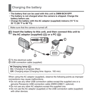 Page 13 (ENG) VQT5A15   13
Charging the battery
  •The battery that can be used with this unit is DMW-BCN10PP.
  •The battery is not charged when the camera is shipped. Charge the 
battery before use.
  •Charge the battery with the AC adaptor (supplied) indoors (10 °C to 
30 °C (50 °F to 86 °F)).
Make sure that the camera is turned off.
Insert the battery to this unit, and then connect this unit to 
the AC adaptor (supplied) () or a PC ()
 To the electrical outlet USB connection cable (supplied)
  ■Charging...