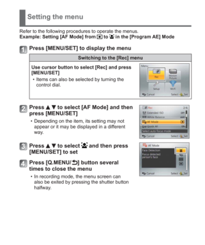 Page 15 (ENG) VQT5A15   15
Setting the menu
Refer to the following procedures to operate the menus.
Example:  Setting [AF Mode] from  to  in the [Program AE] Mode
Press [MENU/SET] to display the menu
Switching to the [Rec] menu
Use cursor button to select [Rec] and press 
[MENU/SET]
  • Items can also be selected by turning the 
control dial.
Press   to select [AF Mode] and then 
press [MENU/SET]
  • Depending on the item, its setting may not 
appear or it may be displayed in a different 
way.
Press   to select...