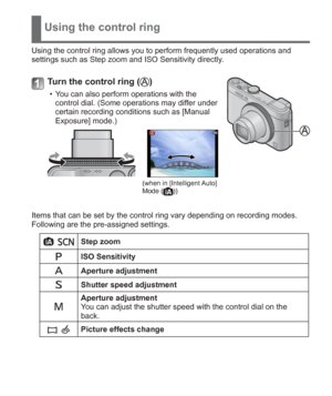 Page 19 (ENG) VQT5A15   19
Using the control ring
Using the control ring allows you to perform frequently used operations and 
settings such as Step zoom and ISO Sensitivity directly.
Turn the control ring ()
  • You can also perform operations with the 
control dial. (Some operations may differ under 
certain recording conditions such as [Manual 
Exposure] mode.)
(when in [Intelligent Auto] 
Mode ())
Items that can be set by the control ring vary depending on recording modes.
Following are the pre-assigned...