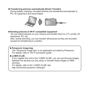 Page 25 (ENG) VQT5A15   25
  ■Transferring pictures automatically [Smart Transfer]
During battery charging, recorded pictures are transferred automatically to 
PC, AV equipment and cloud folders.
  ■Sending pictures to Wi-Fi compatible equipment
You can select pictures on your camera and transfer them to a TV, printer, AV 
equipment, PC, etc.
Also, during recording, you can transfer still pictures as they are recorded 
(except for transferring to a printer).
  ■Panasonic Image App
The “Panasonic Image App” is...