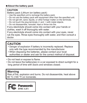 Page 44   VQT5A15 (ENG)
  ■About the battery pack
CAUTION
Battery pack (Lithium ion battery pack)
  • Use the specified unit to recharge the battery pack.
  • Do not use the battery pack with equipment other than the specified unit.
  • Do not get dirt, sand, liquids, or other foreign matter on the terminals.
  • Do not touch the plug terminals (+ and −) with metal objects.
  • Do not disassemble, remodel, heat or throw into fire.
If any electrolyte should come into contact with your hands or 
clothes, wash it...