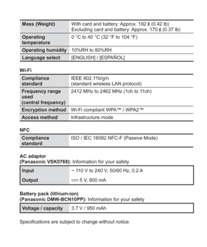 Page 31 (ENG) VQT5A15   31
Mass (Weight)With card and battery: Approx. 192  (0.42 lb)
Excluding card and battery: Approx. 170  (0.37 lb)
Operating 
temperature0 °C to 40 °C (32 °F to 104 °F)
Operating humidity10%RH to 80%RH
Language select[ENGLISH] / [ESPAÑOL]
Wi-Fi
Compliance 
standardIEEE 802.11b/g/n 
(standard wireless LAN protocol)
Frequency range 
used
(central frequency)2412 MHz to 2462 MHz (1ch to 11ch)
Encryption methodWi-Fi compliant WPA™ / WPA2™
Access methodInfrastructure mode
NFC
Compliance...