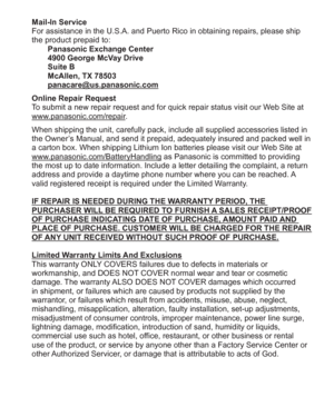 Page 35 (ENG) VQT5A15   35
Mail-In Service
For assistance in the U.S.A. and Puerto Rico in obtaining repairs, please ship 
the product prepaid to:
Panasonic Exchange Center
4900 George McVay Drive
Suite B
McAllen, TX 78503
panacare@us.panasonic.com
Online Repair Request
To submit a new repair request and for quick repair status visit our Web Site at 
www.panasonic.com/repair.
When shipping the unit, carefully pack, include all supplied accessories listed in 
the Owner’s Manual, and send it prepaid, adequately...