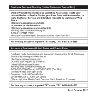 Page 37 (ENG) VQT5A15   37
Customer Services Directory (United States and Puerto Rico)
Obtain Product Information and Operating Assistance; locate your 
nearest Dealer or Service Center; purchase Parts and Accessories; or 
make Customer Service and Literature requests by visiting our Web 
Site at:
http://www.panasonic.com/help
or, contact us via the web at:
http://www.panasonic.com/contactinfo
You may also contact us directly at:
1-800-211-PANA (7262)
Monday-Friday 9am-9pm, Saturday-Sunday 10am-7pm EST
For...