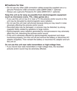 Page 66   VQT5A15 (ENG)
  ■Cautions for Use  • Do not use any other USB connection cables except the supplied one or a 
genuine Panasonic USB connection cable (DMW-USBC1: optional).
  • Always use a genuine Panasonic AV cable (DMW-AVC1: optional).
Keep this unit as far away as possible from electromagnetic equipment 
(such as microwave ovens, TVs, video games etc.).
  • If you use this unit on top of or near a TV, the pictures and/or sound on this 
unit may be disrupted by electromagnetic wave radiation.
  •...