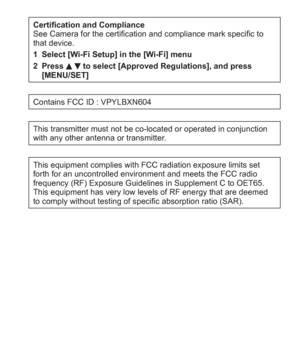 Page 7 (ENG) VQT5A15   7
Certification and Compliance
See Camera for the certification and compliance mark specific to 
that device.
1 Select [Wi-Fi Setup] in the [Wi-Fi] menu
2 Press 
  to select [Approved Regulations], and press 
[MENU/SET]
Contains FCC ID : VPYLBXN604
This transmitter must not be co-located or operated in conjunction 
with any other antenna or transmitter.
This equipment complies with FCC radiation exposure limits set 
forth for an uncontrolled environment and meets the FCC radio 
frequency...