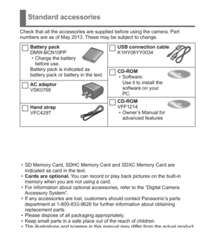 Page 9 (ENG) VQT5A15   9
Standard accessories
Check that all the accessories are supplied before using the camera. Part 
numbers are as of May 2013. These may be subject to change.
Battery pack
DMW-BCN10PP
  • Charge the battery 
before use.
Battery pack is indicated as 
battery pack or battery in the text.
AC adaptor
VSK0768
Hand strap
VFC4297
USB connection cable
K1HY08YY0034
CD-ROM
  • Software:
Use it to install the 
software on your 
PC.
CD-ROM
VFF1214
  • Owner’s Manual for 
advanced features
  • SD...