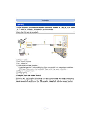 Page 11- 11 -
Preparation
•Charge the battery in areas with an ambient temperature, between 10oC and 30 oC (50  oF and 
86  oF) (same as the battery temperature), is recommended.
(Charging from the power outlet)
Connect the AC adaptor (supplied) and this camera with the USB connection 
cable (supplied), and insert the AC adaptor (supplied) into the power outlet.
Charging
Check that this unit is turned off.
A To power outlet
B AC adaptor (supplied)
C PC (Turned on)
D USB connection cable (supplied)
•Check the...