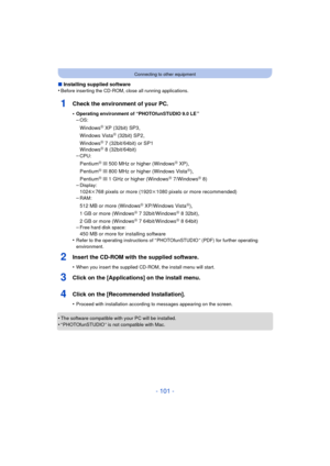 Page 101- 101 -
Connecting to other equipment
∫Installing supplied software
•Before inserting the CD-ROM, close all running applications.
1Check the environment of your PC.
•Operating environment of “PHOTOfunSTUDIO 9.0 LE ”–OS:
WindowsR XP (32bit) SP3,
Windows VistaR (32bit) SP2,
WindowsR 7 (32bit/64bit) or SP1
WindowsR 8 (32bit/64bit)
–CPU:
PentiumR III 500 MHz or higher (WindowsR XP),
PentiumR III 800 MHz or higher (Windows VistaR),
PentiumR III 1 GHz or higher (WindowsR 7/WindowsR 8)
–Display:
1024k768 pixels...