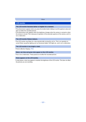 Page 121- 121 -
Others
•This phenomenon appears when you press the shutter button halfway to set the aperture value and 
does not affect the recorded pictures.
•This phenomenon also appears when the brightness changes when the camera is zoomed or when 
the camera is moved. This is because of operation of the automatic aperture of the camera, and it is 
not a malfunction.
•The LCD monitor may flicker for a few seconds after turning this unit on. This is an operation to 
correct flicker caused by lighting such as...