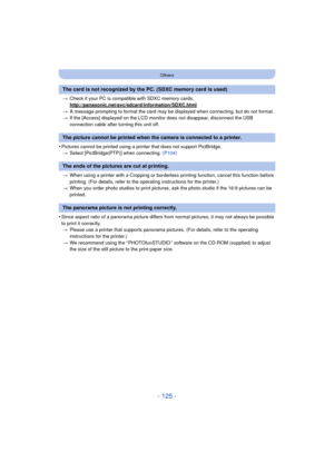 Page 125- 125 -
Others
>Check if your PC is compat ible with SDXC memory cards.
http://panasonic.net/avc/sdcard/information/SDXC.html
> A message prompting to format the card may be displayed when connecting, but do not format.
> If the [Access] displayed on the LCD monito r does not disappear, disconnect the USB 
connection cable after turning this unit off.
•Pictures cannot be printed using a printer that does not support PictBridge. > Select [PictBridge(PTP)] when connecting.  (P104)
> When using a printer...
