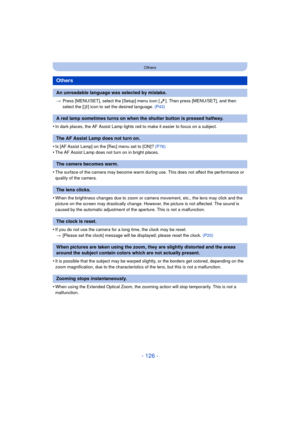 Page 126- 126 -
Others
>Press [MENU/SET], select the [Setup] menu icon [ ]. Then press [MENU/SET], and then 
select the [ ~] icon to set the desired language.  (P43)
•In dark places, the AF Assist Lamp lights red to make it easier to focus on a subject.
•Is [AF Assist Lamp] on the [Rec] menu set to [ON]?  (P76)•The AF Assist Lamp does not turn on in bright places.
•The surface of the camera may become warm during use. This does not affect the performance or 
quality of the camera.
•When the brightness changes...