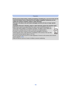 Page 18- 18 -
Preparation
•During access (image writing, reading and deleting, formatting etc.), do not turn this unit off, 
remove the battery, card or disconnect the AC adaptor (supplied). Furthermore, do not 
subject the camera to vibration, impact or static electricity.
The card or the data on the card may be damaged, and this unit may no longer operate 
normally.
If operation fails due to vibration, impact or static electricity, perform the operation again.
•Write-Protect switch A provided (When this...