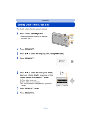 Page 20- 20 -
Preparation
Setting Date/Time (Clock Set)
•The clock is not set when the camera is shipped.
1Press camera [ON/OFF] button.
•If the language select screen is not displayed, 
proceed to step4.
2Press [MENU/SET].
3Press 3/4 to select the language, and press [MENU/SET].
4Press [MENU/SET].
5Press 2/1 to select the items (year, month, 
day, hour, minute, display sequence or time 
display format), and press  3/4 to set.
A: Time at the home area
B : Time at the travel destination
•
You can cancel without...