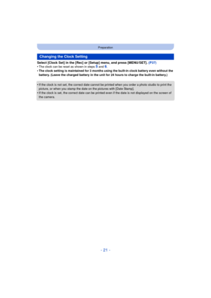 Page 21- 21 -
Preparation
Select [Clock Set] in the [Rec] or [Setup] menu, and press [MENU/SET]. (P37)
•The clock can be reset as shown in steps 5 and 6.•The clock setting is maintained for 3 months using the built-in clock battery even without the 
battery. (Leave the charged battery in the unit for 24 hours to charge the built-in battery.)
•If the clock is not set, the correct date cannot be printed when you order a photo studio to print the 
picture, or when you stamp the dat e on the pictures with [Date...