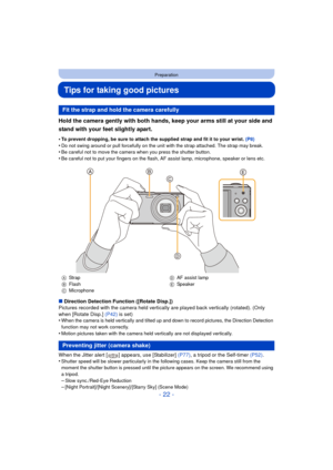 Page 22- 22 -
Preparation
Tips for taking good pictures
Hold the camera gently with both hands, keep your arms still at your side and 
stand with your feet slightly apart.
•To prevent dropping, be sure to attach the supplied strap and fit it to your wrist. (P8)
•Do not swing around or pull forcefully on the unit with the strap attached. The strap may break.•Be careful not to move the camera when you press the shutter button.•Be careful not to put your fingers on the flash, AF assist lamp, microphone, speaker or...