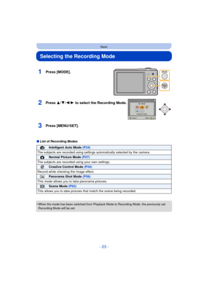 Page 23- 23 -
Basic
Selecting the Recording Mode
∫List of Recording Modes
•
When the mode has been switched from Playback Mode to Recording Mode, the previously set 
Recording Mode will be set.
1Press [MODE].
2Press 3/ 4/2/1 to select the Recording Mode.
3Press [MENU/SET].
¦Intelligent Auto Mode  (P24)
The subjects are recorded using settings  automatically selected by the camera.
!Normal Picture Mode (P27)
The subjects are recorded  using your own settings.
Creative Control Mode (P54)
Record while checking the...