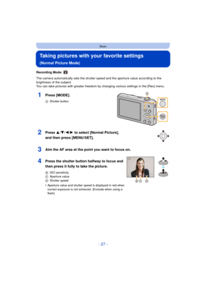 Page 27- 27 -
Basic
Taking pictures with your favorite settings 
(Normal Picture Mode)
Recording Mode: 
The camera automatically sets the shutter speed and the aperture value according to the 
brightness of the subject.
You can take pictures with greater freedom by changing various settings in the [Rec] menu.
1Press [MODE].
AShutter button
2Press 3/ 4/2/1 to select [Normal Picture], 
and then press [MENU/SET].
3Aim the AF area at the point you want to focus on.
4Press the shutter button halfway to focus and...