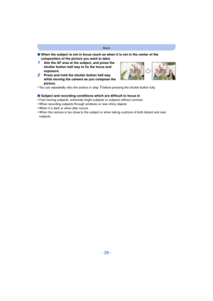 Page 29- 29 -
Basic
∫When the subject is not in focus (such as when it is not in the center of the 
composition of the picture you want to take)
1Aim the AF area at the subject, and press the 
shutter button half way to fix the focus and 
exposure.
2Press and hold the shutter button half way 
while moving the camera as you compose the 
picture.
•
You can repeatedly retry the actions in step 1 before pressing the shutter button fully.
∫ Subject and recording conditions which are difficult to focus in...