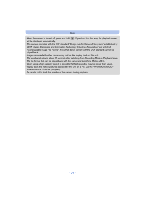 Page 34- 34 -
Basic
•When the camera is turned off, press and hold [(]. If you turn it on this way, the playback screen 
will be displayed automatically.
•This camera complies with the DCF standard “D esign rule for Camera File system” established by 
JEITA “Japan Electronics and Information Technology Industries Association” and with Exif 
“Exchangeable Image File Format”. Files that do not comply with the DCF standard cannot be 
played back.
•Images recorded with other camera may not be able to play back on...