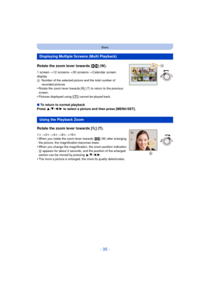 Page 35- 35 -
Basic
Rotate the zoom lever towards [L] (W).
1 screen>12 screens >30 screens >Calendar screen 
display
A Number of the selected picture and the total number of 
recorded pictures
•Rotate the zoom lever towards [ Z] (T) to return to the previous 
screen.
•Pictures displayed using [ ] cannot be played back.
∫ To return to normal playback
Press  3/4 /2/ 1 to select a picture and then press [MENU/SET].
Displaying Multiple Screens (Multi Playback)
Using the Playback Zoom
Rotate the zoom lever towards...