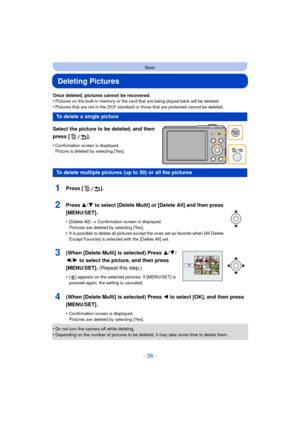 Page 36- 36 -
Basic
Deleting Pictures
Once deleted, pictures cannot be recovered.
•Pictures on the built-in memory or the card that are being played back will be deleted.
•Pictures that are not in the DCF standard or those that are protected cannot be deleted.
Select the picture to be deleted, and then 
press [ ].
•Confirmation screen is displayed. 
Picture is deleted by selecting [Yes].
•Do not turn the camera off while deleting.•Depending on the number of pictures to be deleted, it may take some time to...