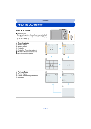 Page 44- 44 -
Recording
About the LCD Monitor
Press 4 to change.
1LCD monitor
•During motion picture playback, panorama playback 
or a slideshow, you can only select “Normal Display 
E” or “No Display  G”.
In Recording ModeA Normal display
B Normal display
C No display
D No display (Recording guideline)
2Number of recordable pictures
3 Available recording time AB
DC
In Playback Mode
E Normal display
F Display with recording information
G No displayEF
G
5MJPEGQVGA
2
R1m10sMJPEGQVGA
3
100-00011/5
10:00...