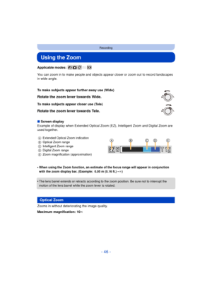 Page 46- 46 -
Recording
Using the Zoom
Applicable modes: 
You can zoom in to make people and objects appear closer or zoom out to record landscapes 
in wide angle.
∫ Screen display
Example of display when Extended Optical Zoom (EZ), Intelligent Zoom and Digital Zoom are 
used together.
•
When using the Zoom function, an estimate of the focus range will appear in conjunction 
with the zoom display bar. (Example: 0.05 m (0.16 ft.) – ¶)
•The lens barrel extends or retracts according to the zoom position. Be sure...