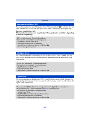 Page 47- 47 -
Recording
This function works when any of the picture sizes (P67) indicated with   is selected. You can 
zoom in further than you can with the Optica l Zoom without deteriorating the image quality. 
Maximum magnification: 22.5 k
(This includes the optical zoom magnification. The magnification level differs depending 
on [Picture Size] setting.)
•
“EZ” is an abbreviation of “Extended Optical Zoom”.•This function is not available in the following cases:
–[Toy Effect] (Creative Control Mode)–[High...
