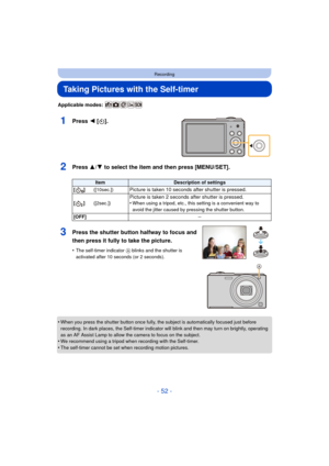 Page 52- 52 -
Recording
Taking Pictures with the Self-timer
Applicable modes: 
1Press 2 [ë].
2Press 3/ 4 to select the item and then press [MENU/SET].
•When you press the shutter button once fully, the subject is automatically focused just before 
recording. In dark places, the Self-timer indicator will blink and then may turn on brightly, operating 
as an AF Assist Lamp to allow the camera to focus on the subject.
•We recommend using a tripod when recording with the Self-timer.•The self-timer cannot be set...