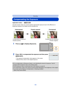 Page 53- 53 -
Recording
Compensating the Exposure
Applicable modes: 
Use this function when you cannot achieve appropriate exposure due to the difference in 
brightness between the subject and the background.
1Press 3 [ È] to display [Exposure].
•EV is an abbreviation of [Exposure Value], a unit indicating the amount of exposure. The EV 
changes with the aperture value or the shutter speed.
•The set exposure value is memorized even if the camera is turned off.•The compensation range of the exposure will be...