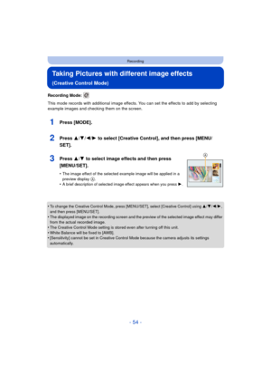 Page 54- 54 -
Recording
Taking Pictures with different image effects 
(Creative Control Mode)
Recording Mode: 
This mode records with additional image effects. You can set the effects to add by selecting 
example images and checking them on the screen.
1Press [MODE].
2Press 3/4/2/1 to select [Creative Control], and then press [MENU/
SET].
3Press 3/ 4 to select image effects and then press 
[MENU/SET].
•The image effect of the selected example image will be applied in a 
preview display A.•A brief description of...