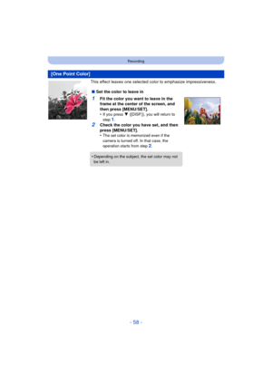 Page 58- 58 -
Recording
This effect leaves one selected color to emphasize impressiveness.
[One Point Color]
∫Set the color to leave in
1Fit the color you want to leave in the 
frame at the center of the screen, and 
then press [MENU/SET].
•
If you press  4 ([DISP.]), you will return to 
step 1.
2Check the color you have set, and then 
press [MENU/SET].
•
The set color is memorized even if the 
camera is turned off. In that case, the 
operation starts from step 
2.
•Depending on the subject, the set color may...