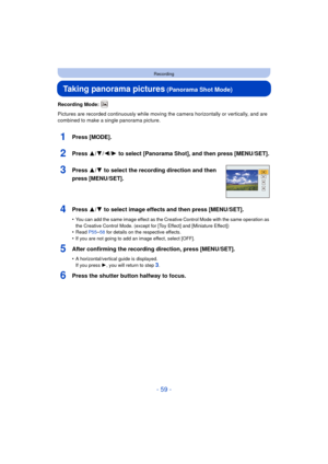 Page 59- 59 -
Recording
Taking panorama pictures (Panorama Shot Mode)
Recording Mode: 
Pictures are recorded continuously while moving the camera horizontally or vertically, and are 
combined to make a single panorama picture.
1Press [MODE].
2Press 3/ 4/2/1 to select [Panorama Shot], and then press [MENU/SET].
3Press 3/ 4 to select the recording direction and then 
press [MENU/SET].
4Press 3/ 4 to select image effects and then press [MENU/SET].
•You can add the same image effect as the Creative Control Mode...