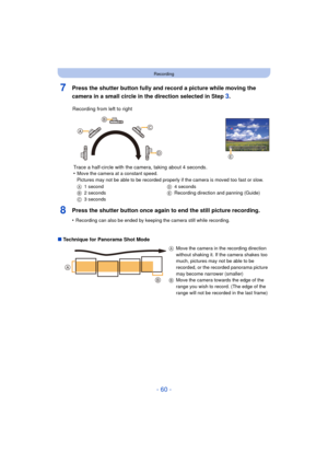 Page 60- 60 -
Recording
7Press the shutter button fully and record a picture while moving the 
camera in a small circle in the direction selected in Step 
3.
8Press the shutter button once again to end the still picture recording.
•Recording can also be ended by keeping the camera still while recording.
∫Technique for Panorama Shot Mode Recording from left to right
Trace a half-circle with the camera, taking about 4 seconds.
•
Move the camera at a constant speed.
Pictures may not be able to be recorded properly...