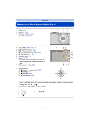 Page 7- 7 -
Before Use
Names and Functions of Main Parts
1Flash (P48)
2 Lens  (P5, 112)
3 Self-timer indicator  (P52)
AF Assist Lamp  (P76)
4 LCD monitor  (P44, 109 , 112)
5 [MENU/SET] button (P37)
6[ (] (Playback) button  (P32)
7 [ ] (Delete/Cancel) button (P36)
8 [MODE] button  (P23, 80)
9 Charging lamp (P11)
10 Speaker  (P40)
•
Be careful not to cover the speaker with your 
finger. Doing so may make sound difficult to 
hear.
11 Motion picture button  (P30)
12 Cursor buttons A: 3/Exposure compensation...