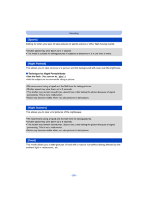 Page 64- 64 -
Recording
Setting for when you want to take pictures of sports scenes or other fast-moving events.
•
Shutter speed may slow down up to 1 second.•This mode is suitable for taking pictures of subjects at distances of 5 m (16 feet) or more.
This allows you to take pictures of a person and the background with near real-life brightness.
∫ Technique for Night Portrait Mode
•
Use the flash. (You can set to [ ].)•Ask the subject not to move while taking a picture.
•We recommend using a tripod and the...