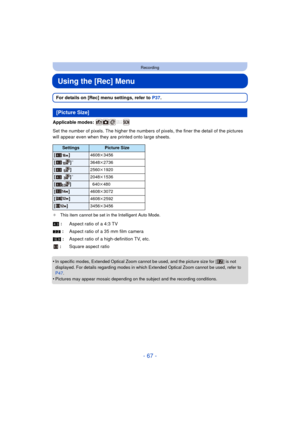 Page 67- 67 -
Recording
Using the [Rec] Menu
For details on [Rec] menu settings, refer to P37.
Applicable modes: 
Set the number of pixels. The hi gher the numbers of pixels, the finer the detail of the pictures 
will appear even when they are printed onto large sheets.
¢ This item cannot be set in the Intelligent Auto Mode.
•In specific modes, Extended Optical Zoom cannot be used, and the picture size for [ ] is not 
displayed. For details regarding modes in which Extended Optical Zoom cannot be used, refer to...