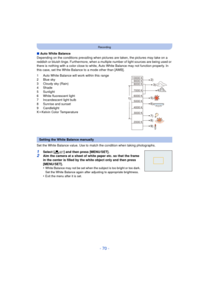 Page 70- 70 -
Recording
∫Auto White Balance
Depending on the conditions prevailing when pictures  are taken, the pictures may take on a 
reddish or bluish tinge. Furthermore, when a mult iple number of light sources are being used or 
there is nothing with a color close to white, Auto White Balance may not function properly. In 
this case, set the White Balance to a mode other than [AWB].
1 Auto White Balance will work within this range
2 Blue sky
3 Cloudy sky (Rain)
4 Shade
5 Sunlight
6 White fluorescent...