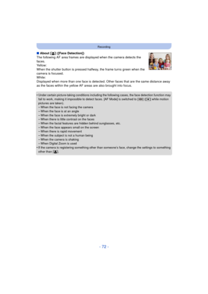 Page 72- 72 -
Recording
∫About [ š] ([Face Detection])
The following AF area frames are displayed when the camera detects the 
faces.
Yellow:
When the shutter button is pressed halfway, the frame turns green when the 
camera is focused.
White:
Displayed when more than one face is detected. Ot her faces that are the same distance away 
as the faces within the yellow AF areas are also brought into focus.
•
Under certain picture-taking conditions including the following cases, the face detection function may 
fail...