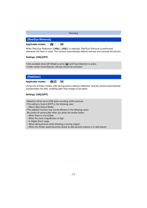 Page 77- 77 -
Recording
Applicable modes: 
When Red-Eye Reduction ([ ], [ ]) is selected, Red-Eye Removal is performed 
whenever the flash is used. The camera automatically detects red-eye and corrects the picture.
Settings: [ON]/[OFF]
•
Only available when [AF Mode] is set to [ š] and Face Detection is active.
•Under certain circumstances, red-eye cannot be corrected.
Applicable modes: 
Using one of these modes, jitter during picture ta king is detected, and the camera automatically 
compensates the jitter,...