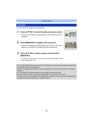 Page 85- 85 -
Playback/Editing
You can search for images by recorded date.
•
The recording date of the picture selected in the playback screen becomes the date selected when 
the calendar screen is first displayed.
•If there are multiple pictures with the same recording date, the first picture recorded on that day is 
displayed.
•You can display the calendar between January 2000 and December 2099.•If the date is not set in the camera, the recording date is set as January 1st, 2013.
•If you take pictures after...