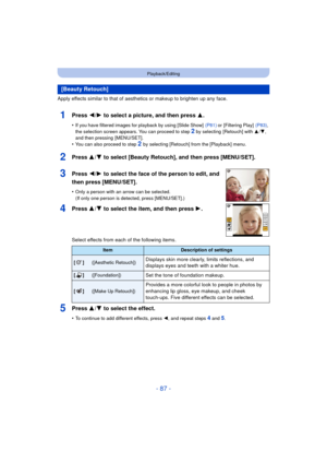 Page 87- 87 -
Playback/Editing
Apply effects similar to that of aesthetics or makeup to brighten up any face.
1Press 2/1 to select a picture, and then press 3 .
•If you have filtered images for playback by using [Slide Show]   (P81) or [Filtering Play]  (P83), 
the selection screen appears. You can proceed to step 
2 by selecting  [Retouch] with  3/4, 
and then pressing  [MENU/SET].
•You can also proceed to step 2  by selecting [Retouch] from the [Playback] menu.
2Press 3/ 4 to select [Beauty Retouch], and then...