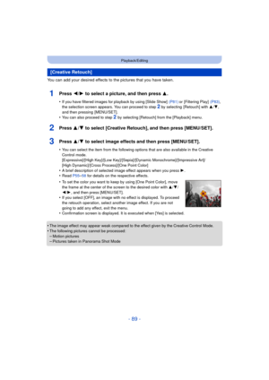 Page 89- 89 -
Playback/Editing
You can add your desired effects to the pictures that you have taken.
1Press 2/1 to select a picture, and then press 3 .
•If you have filtered images for playback by using [Slide Show]   (P81) or [Filtering Play]  (P83), 
the selection screen appears. You can proceed to step 2 by selecting  [Retouch] with  3/4, 
and then pressing  [MENU/SET].
•You can also proceed to step 2  by selecting [Retouch] from the [Playback] menu.
2Press 3/ 4 to select [Creative Retouch], and then press...