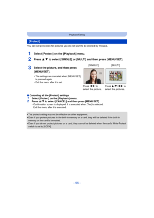 Page 96- 96 -
Playback/Editing
You can set protection for pictures you do not want to be deleted by mistake.
1Select [Protect] on the [Playback] menu.
2Press 3/4 to select [SINGLE] or [MULTI] and then press [MENU/SET].
∫Canceling all the [Protect] settings1Select [Protect] on the [Playback] menu.2Press  3/4  to select [CANCEL] and then press [MENU/SET].
•Confirmation screen is displayed. It is executed when [Yes] is selected. 
Exit the menu after it is executed.
•The protect setting may not be effective on...