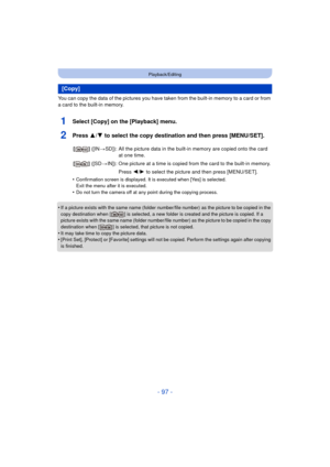 Page 97- 97 -
Playback/Editing
You can copy the data of the pictures you have taken from the built-in memory to a card or from 
a card to the built-in memory.
1Select [Copy] on the [Playback] menu.
2Press 3/4 to select the copy destination and then press [MENU/SET].
•Confirmation screen is displayed. It is executed when [Yes] is selected. 
Exit the menu after it is executed.
•Do not turn the camera off at any point during the copying process.
•If a picture exists with the same name (folder number/file number)...