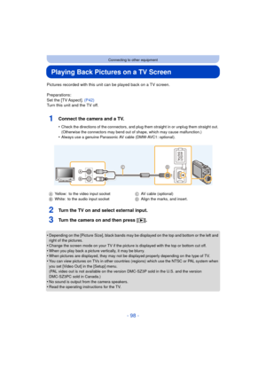 Page 98- 98 -
Connecting to other equipment
Playing Back Pictures on a TV Screen
Pictures recorded with this unit can be played back on a TV screen.
Preparations:
Set the [TV Aspect]. (P42)
Turn this unit and the TV off.
1Connect the camera and a TV.
•Check the directions of the connectors, and plug th em straight in or unplug them straight out. 
(Otherwise the connectors may bend out of shape, which may cause malfunction.)
•Always use a genuine Panasonic AV cable (DMW-AVC1: optional).
2Turn the TV on and...