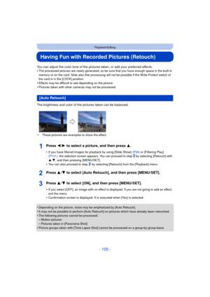 Page 105- 105 -
Playback/Editing
Having Fun with Recorded Pictures (Retouch)
You can adjust the color tone of the pictures taken, or add your preferred effects.
•The processed pictures are newly generated, so be sure that you have enough space in the built-in 
memory or on the card. Note also that processing  will not be possible if the Write-Protect switch of 
the card is in the [LOCK] position.
•Effects may be difficult to see depending on the picture.
•Pictures taken with other cameras may not be processed....